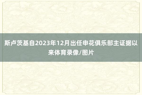斯卢茨基自2023年12月出任申花俱乐部主证据以来体育录像/图片
