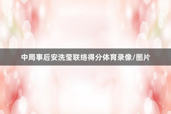 中局事后安洗莹联络得分体育录像/图片