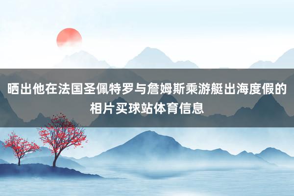 晒出他在法国圣佩特罗与詹姆斯乘游艇出海度假的相片买球站体育信息