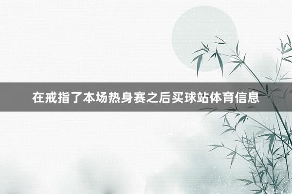 在戒指了本场热身赛之后买球站体育信息