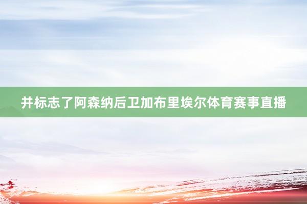 并标志了阿森纳后卫加布里埃尔体育赛事直播