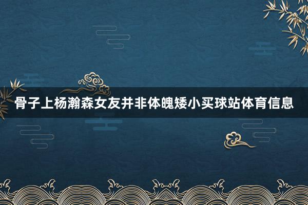 骨子上杨瀚森女友并非体魄矮小买球站体育信息