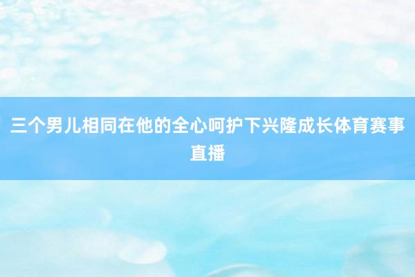 三个男儿相同在他的全心呵护下兴隆成长体育赛事直播