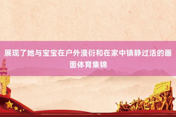 展现了她与宝宝在户外漫衍和在家中镇静过活的画面体育集锦
