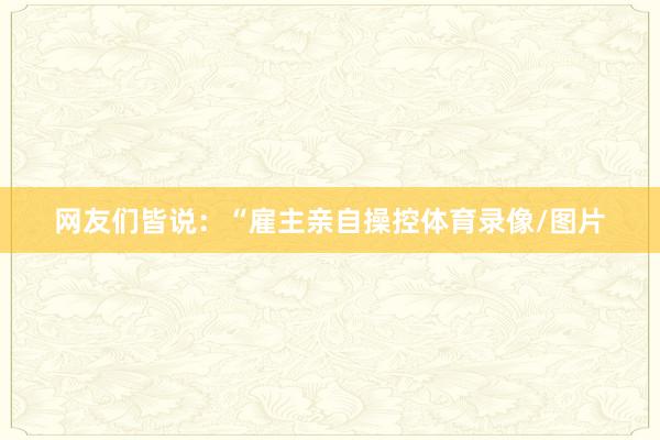 网友们皆说：“雇主亲自操控体育录像/图片
