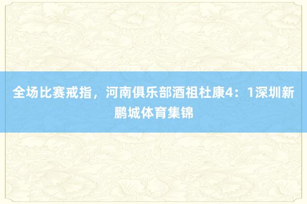 全场比赛戒指，河南俱乐部酒祖杜康4：1深圳新鹏城体育集锦