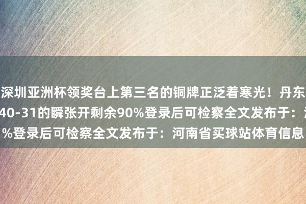深圳亚洲杯领奖台上第三名的铜牌正泛着寒光！丹东赛区的记分牌定格在140-31的瞬张开剩余90%登录后可检察全文发布于：河南省买球站体育信息