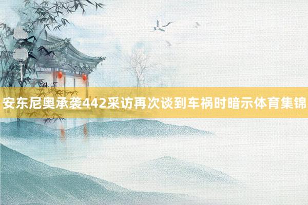 安东尼奥承袭442采访再次谈到车祸时暗示体育集锦