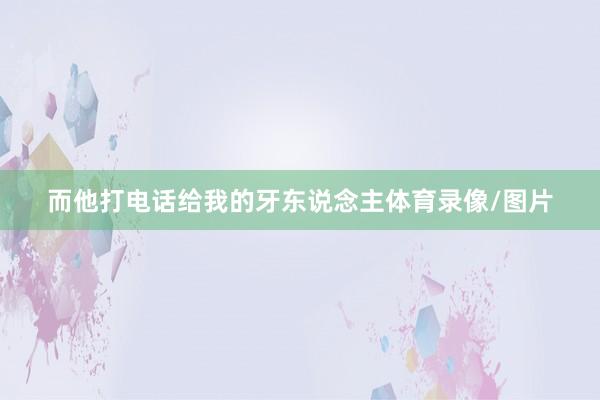 而他打电话给我的牙东说念主体育录像/图片
