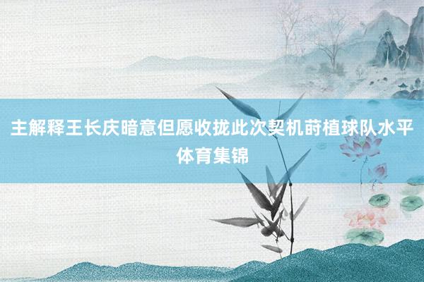 主解释王长庆暗意但愿收拢此次契机莳植球队水平体育集锦