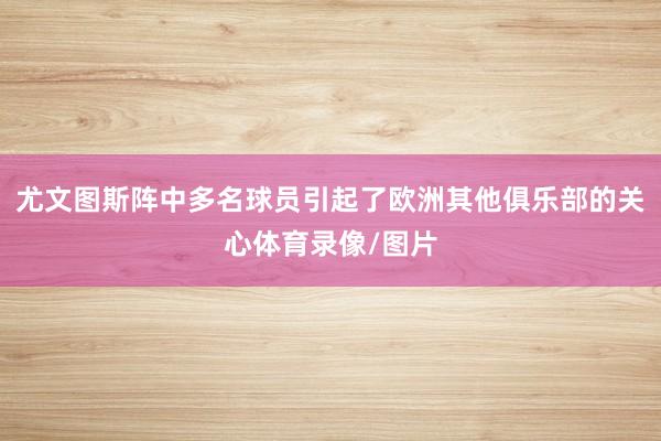 尤文图斯阵中多名球员引起了欧洲其他俱乐部的关心体育录像/图片