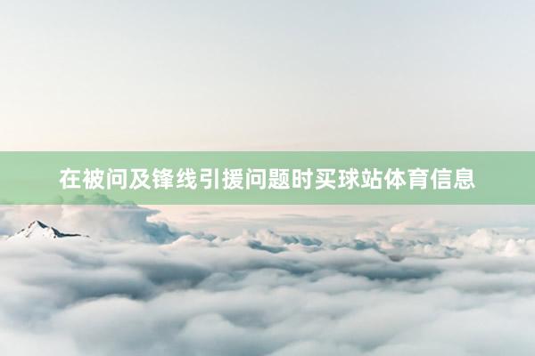 在被问及锋线引援问题时买球站体育信息