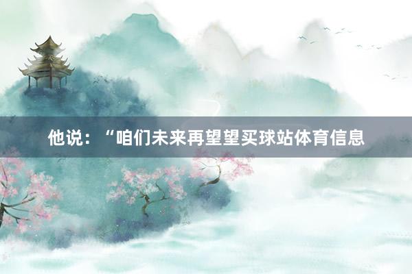 他说：“咱们未来再望望买球站体育信息