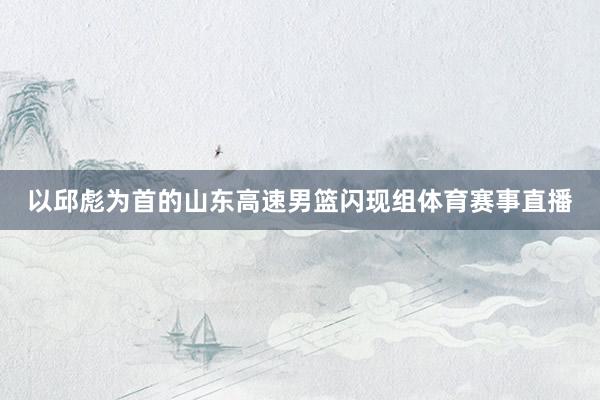 以邱彪为首的山东高速男篮闪现组体育赛事直播