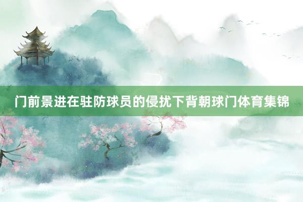 门前景进在驻防球员的侵扰下背朝球门体育集锦
