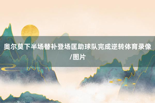 奥尔莫下半场替补登场匡助球队完成逆转体育录像/图片