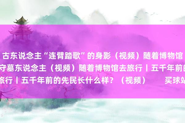 古东说念主“连臂踏歌”的身影（视频）随着博物馆去旅行丨扰乱激荡时辰的守墓东说念主（视频）随着博物馆去旅行丨五千年前的先民长什么样？（视频）       买球站体育信息