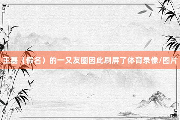 王磊（假名）的一又友圈因此刷屏了体育录像/图片
