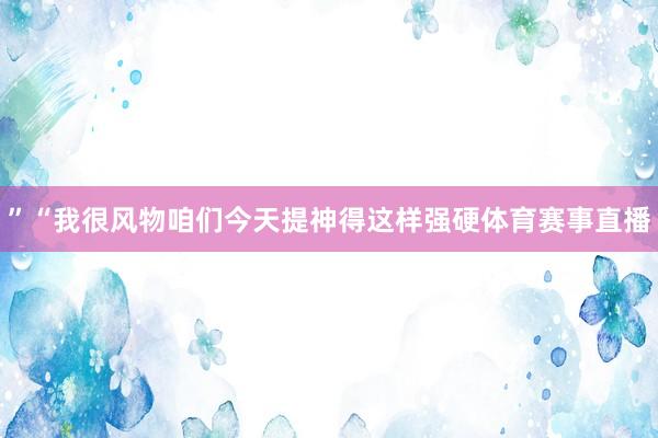 ”“我很风物咱们今天提神得这样强硬体育赛事直播