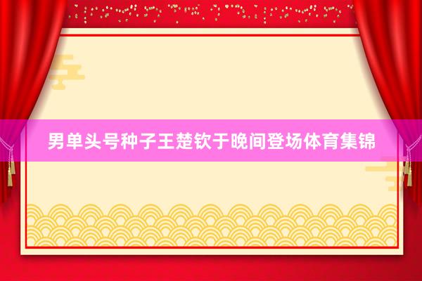 男单头号种子王楚钦于晚间登场体育集锦