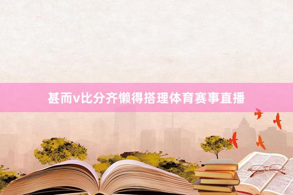 甚而v比分齐懒得搭理体育赛事直播