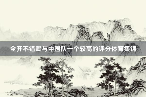全齐不错赐与中国队一个较高的评分体育集锦