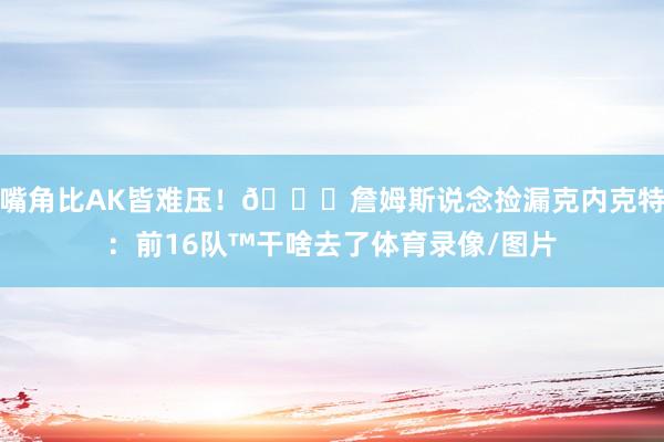 嘴角比AK皆难压！😂詹姆斯说念捡漏克内克特：前16队™干啥去了体育录像/图片