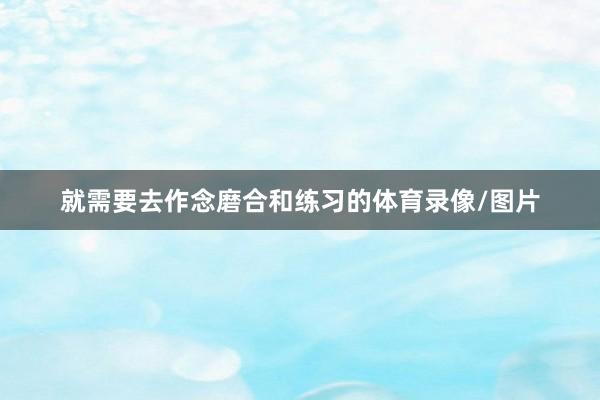 就需要去作念磨合和练习的体育录像/图片