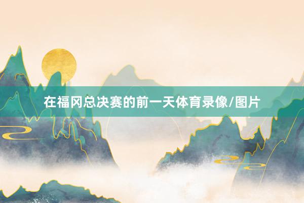 在福冈总决赛的前一天体育录像/图片