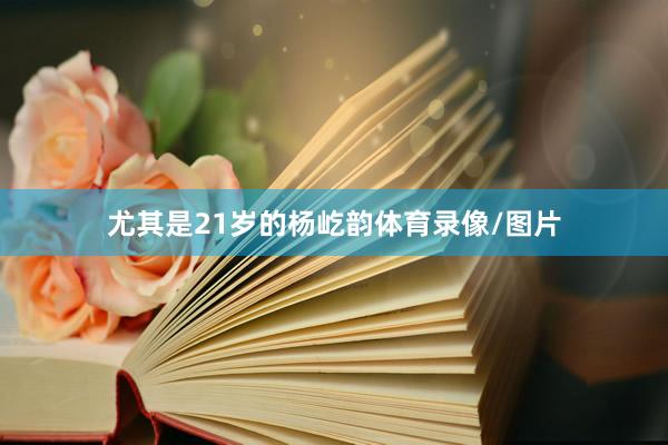 尤其是21岁的杨屹韵体育录像/图片