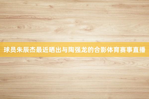 球员朱辰杰最近晒出与陶强龙的合影体育赛事直播