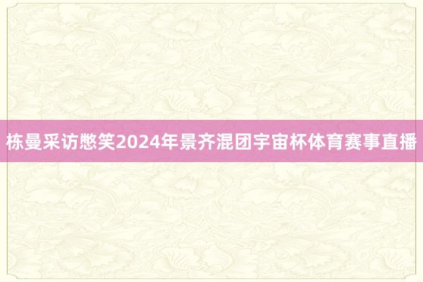 栋曼采访憋笑2024年景齐混团宇宙杯体育赛事直播