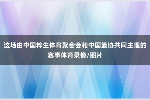这场由中国粹生体育聚会会和中国篮协共同主理的赛事体育录像/图片