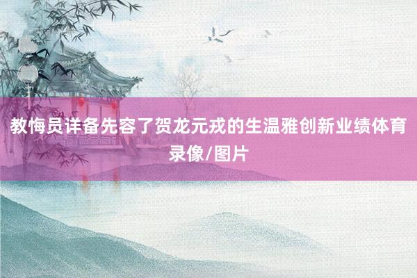 教悔员详备先容了贺龙元戎的生温雅创新业绩体育录像/图片