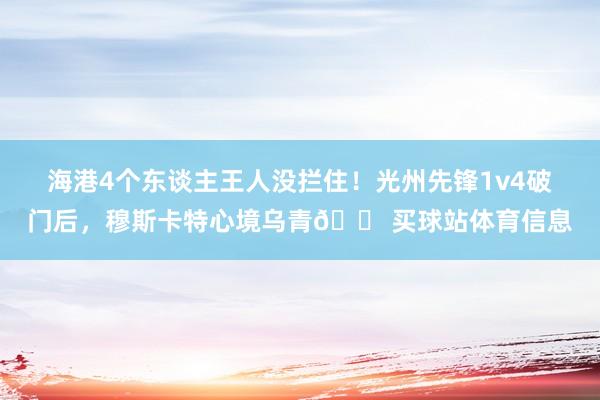 海港4个东谈主王人没拦住！光州先锋1v4破门后，穆斯卡特心境乌青😠买球站体育信息