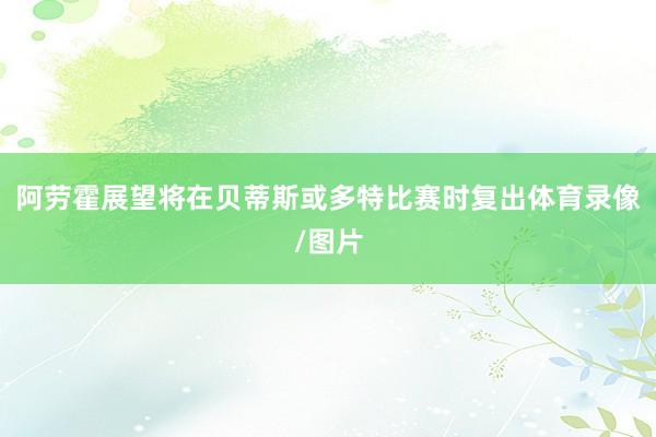 阿劳霍展望将在贝蒂斯或多特比赛时复出体育录像/图片