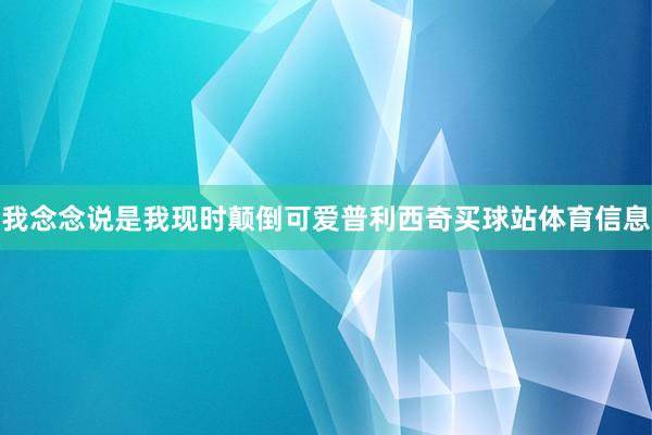 我念念说是我现时颠倒可爱普利西奇买球站体育信息