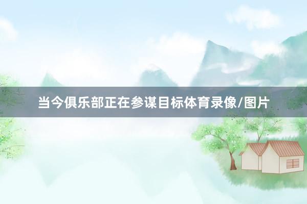 当今俱乐部正在参谋目标体育录像/图片