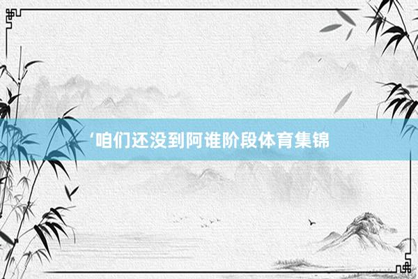 ‘咱们还没到阿谁阶段体育集锦