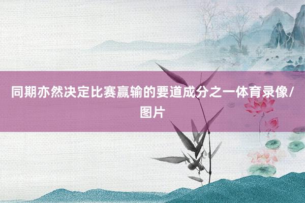 同期亦然决定比赛赢输的要道成分之一体育录像/图片