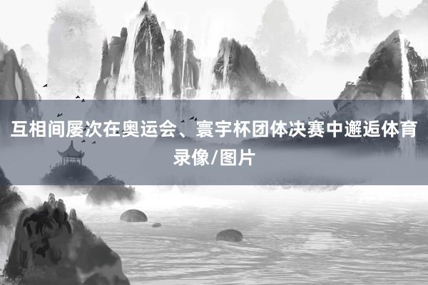 互相间屡次在奥运会、寰宇杯团体决赛中邂逅体育录像/图片