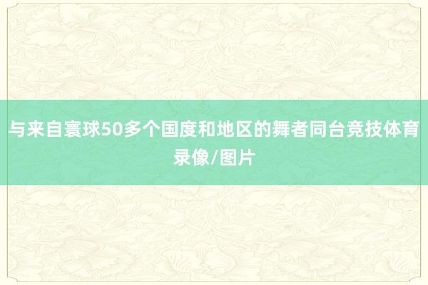 与来自寰球50多个国度和地区的舞者同台竞技体育录像/图片