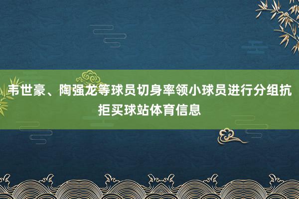 韦世豪、陶强龙等球员切身率领小球员进行分组抗拒买球站体育信息