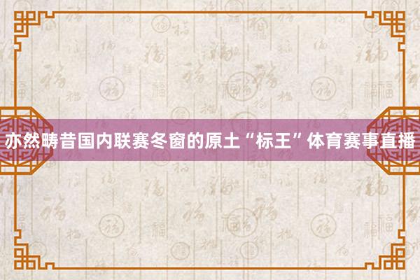 亦然畴昔国内联赛冬窗的原土“标王”体育赛事直播
