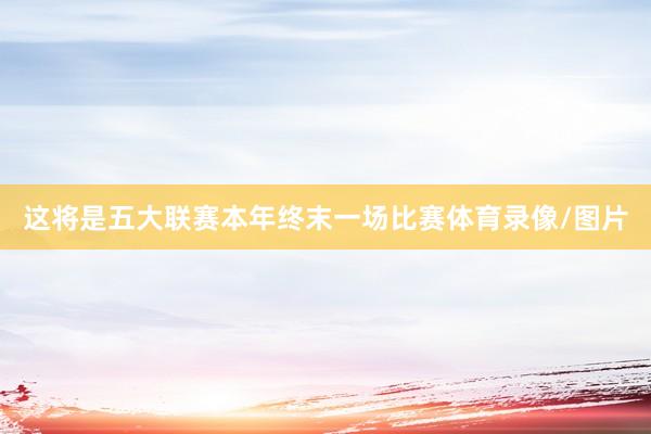 这将是五大联赛本年终末一场比赛体育录像/图片