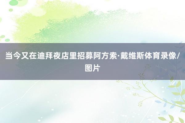 当今又在迪拜夜店里招募阿方索·戴维斯体育录像/图片