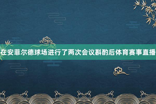 在安菲尔德球场进行了两次会议斟酌后体育赛事直播