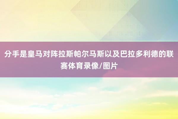 分手是皇马对阵拉斯帕尔马斯以及巴拉多利德的联赛体育录像/图片