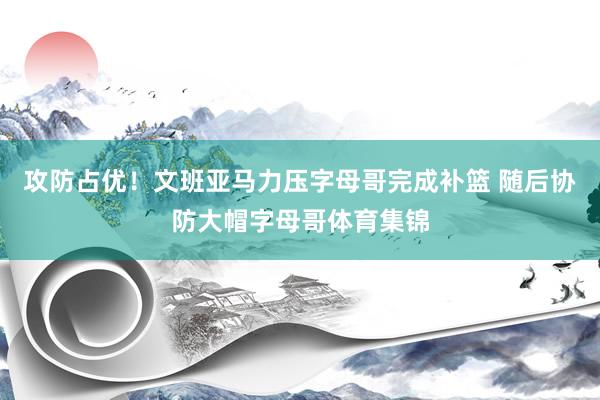 攻防占优！文班亚马力压字母哥完成补篮 随后协防大帽字母哥体育集锦