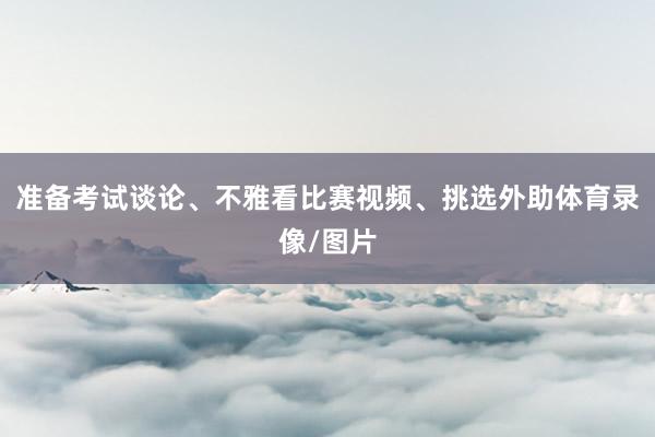 准备考试谈论、不雅看比赛视频、挑选外助体育录像/图片